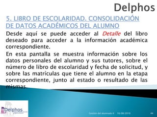 5. LIBRO DE ESCOLARIDAD. CONSOLIDACIÓN
DE DATOS ACADÉMICOS DEL ALUMNO
Desde aquí se puede acceder al Detalle del libro
deseado para acceder a la información académica
correspondiente.
En esta pantalla se muestra información sobre los
datos personales del alumno y sus tutores, sobre el
número de libro de escolaridad y fecha de solicitud, y
sobre las matrículas que tiene el alumno en la etapa
correspondiente, junto al estado o resultado de las
mismas.



                               Gestión del alumnado II   16/08/2010   44
 