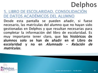 5. LIBRO DE ESCOLARIDAD. CONSOLIDACIÓN
DE DATOS ACADÉMICOS DEL ALUMNO
Desde esta pantalla se pueden añadir, si fuese
necesario, las matrículas del alumno que no hayan sido
gestionadas en Delphos y que resultan necesarias para
completar la información del libro de escolaridad. Es
muy importante tener claro, que los históricos de
alumnos solo se han de añadir en el Libro de
escolaridad y no en Alumnado - Relación de
matrículas.




                               Gestión del alumnado II   16/08/2010   48
 