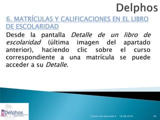 6. MATRÍCULAS Y CALIFICACIONES EN EL LIBRO
DE ESCOLARIDAD
Desde la pantalla Detalle de un libro de
escolaridad (última imagen del apartado
anterior), haciendo clic sobre el curso
correspondiente a una matrícula se puede
acceder a su Detalle.




                        Gestión del alumnado II   16/08/2010   49
 