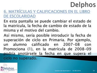 6. MATRÍCULAS Y CALIFICACIONES EN EL LIBRO
DE ESCOLARIDAD
En esta pantalla se puede cambiar el estado de
la matrícula, la fecha de cambio de estado de la
misma y el motivo del cambio.
Así mismo, sería posible introducir la fecha de
superación de ciclo en Primaria. Por ejemplo,
un alumno calificado en 2007-08 con
Promociona (1), en la matrícula de 2008-09
podría anotársele la fecha en que supera el
ciclo no superado.


                            Gestión del alumnado II   16/08/2010   54
 