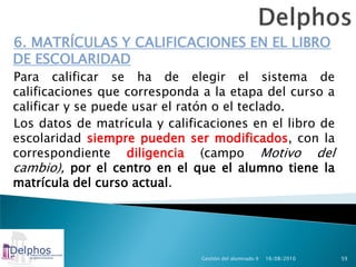 6. MATRÍCULAS Y CALIFICACIONES EN EL LIBRO
DE ESCOLARIDAD
Para calificar se ha de elegir el sistema de
calificaciones que corresponda a la etapa del curso a
calificar y se puede usar el ratón o el teclado.
Los datos de matrícula y calificaciones en el libro de
escolaridad siempre pueden ser modificados, con la
correspondiente diligencia (campo Motivo del
cambio), por el centro en el que el alumno tiene la
matrícula del curso actual.




                               Gestión del alumnado II   16/08/2010   59
 