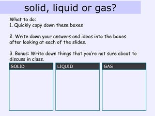 solid, liquid or gas?
What to do:
1. Quickly copy down these boxes

2. Write down your answers and ideas into the boxes
after looking at each of the slides.

3. Bonus: Write down things that you’re not sure about to
discuss in class.
SOLID                LIQUID               GAS
 