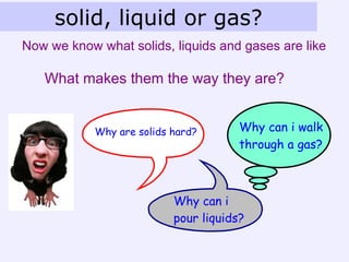solid, liquid or gas?
Now we know what solids, liquids and gases are like

   What makes them the way they are?


            Why are solids hard?       Why can i walk
                                       through a gas?



                           Why can i
                           pour liquids?
 