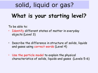 solid, liquid or gas?
  What is your starting level?
To be able to:
• Identify different states of matter in everyday
  objects (Level 3)

• Describe the difference in structure of solids, liquids
  and gases using correct words (Level 4)

• Use the particle model to explain the physical
  characteristics of solids, liquids and gases (Levels 5-6)
 
