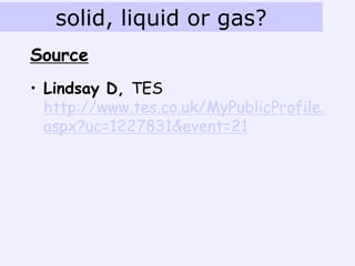 solid, liquid or gas?
Source
• Lindsay D, TES
  http://www.tes.co.uk/MyPublicProfile.
  aspx?uc=1227831&event=21
 