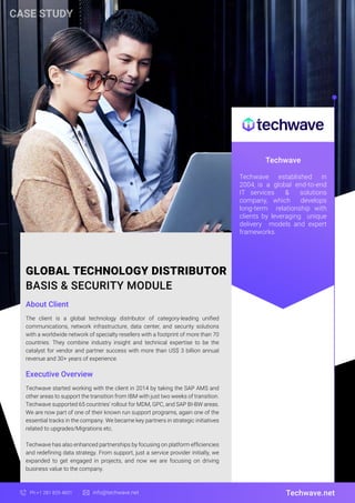 GLOBAL TECHNOLOGY DISTRIBUTOR
BASIS & SECURITY MODULE
About Client
Techwave
The client is a global technology distributor of category-leading unified
communications, network infrastructure, data center, and security solutions
with a worldwide network of specialty resellers with a footprint of more than 70
countries. They combine industry insight and technical expertise to be the
catalyst for vendor and partner success with more than US$ 3 billion annual
revenue and 30+ years of experience.
Techwave.net
Ph:+1 281 829 4831 info@techwave.net
Executive Overview
Techwave started working with the client in 2014 by taking the SAP AMS and
other areas to support the transition from IBM with just two weeks of transition.
Techwave supported 65 countries' rollout for MDM, GPC, and SAP BI-BW areas.
We are now part of one of their known run support programs, again one of the
essential tracks in the company. We became key partners in strategic initiatives
related to upgrades/Migrations etc.
Techwave has also enhanced partnerships by focusing on platform efficiencies
and redefining data strategy. From support, just a service provider initially, we
expanded to get engaged in projects, and now we are focusing on driving
business value to the company.
Techwave established in
2004, is a global end-to-end
IT services & solutions
company, which develops
long-term relationship with
clients by leveraging unique
delivery models and expert
frameworks.
CASE STUDY
 