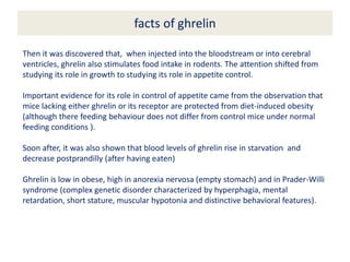 facts of ghrelin
Then it was discovered that, when injected into the bloodstream or into cerebral
ventricles, ghrelin also stimulates food intake in rodents. The attention shifted from
studying its role in growth to studying its role in appetite control.
Important evidence for its role in control of appetite came from the observation that
mice lacking either ghrelin or its receptor are protected from diet-induced obesity
(although there feeding behaviour does not differ from control mice under normal
feeding conditions ).
Soon after, it was also shown that blood levels of ghrelin rise in starvation and
decrease postprandilly (after having eaten)
Ghrelin is low in obese, high in anorexia nervosa (empty stomach) and in Prader-Willi
syndrome (complex genetic disorder characterized by hyperphagia, mental
retardation, short stature, muscular hypotonia and distinctive behavioral features).
 
