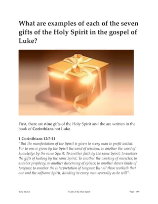 What are examples of each of the seven
gifts of the Holy Spirit in the gospel of
Luke?
First, there are nine gifts of the Holy Spirit and the are written in the
book of Corinthians not Luke.
1 Corinthians 12:7-11
“But the manifestation of the Spirit is given to every man to proﬁt withal.
For to one is given by the Spirit the word of wisdom; to another the word of
knowledge by the same Spirit; To another faith by the same Spirit; to another
the gifts of healing by the same Spirit; To another the working of miracles; to
another prophecy; to another discerning of spirits; to another divers kinds of
tongues; to another the interpretation of tongues: But all these worketh that
one and the selfsame Spirit, dividing to every man severally as he will”.
Tony Mariot 7 Gifts of the Holy Spirit Page ! of !1 6
 