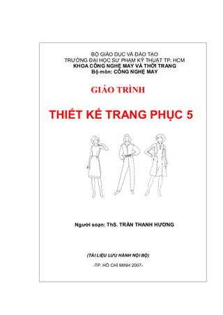 BỘ GIÁO DỤC VÀ ĐÀO TẠO
TRƯỜNG ĐẠI HỌC SƯ PHẠM KỸ THUẬT TP. HCM
KHOA CÔNG NGHỆ MAY VÀ THỜI TRANG
Bộ môn: CÔNG NGHỆ MAY
GIÁO TRÌNH
THIẾT KẾ TRANG PHỤC 5
Người soạn: ThS. TRẦN THANH HƯƠNG
(TÀI LIỆU LƯU HÀNH NỘI BỘ)
-TP. HỒ CHÍ MINH 2007-
 