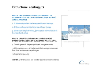 Estructura i continguts
PART 1. CAP A UN NOU DESENVOLUPAMENT DE
L’ENERGIA EÒLICA A CATALUNYA I LA SEVA RELACIÓ
AMB EL PAISATGE
1. El desenvolupament de l’energia eòlica a Catalunya
2. El desenvolupament de l’energia eòlica a Europa
3. Estratègies de governança, participació i comunicació en
la implantació eòlica
PART 2. ORIENTACIONS PER A LA IMPLANTACIÓ
D’AEROGENERADORS EN EL PAISATGE A CATALUNYA
4. Criteris generals de percepció dels aerogeneradors
5. Orientacions per a la implantació dels aerogeneradors en
funció de la diversitat de paisatges
6. Escenaris i supòsits
ANNEX 1. Orientacions per a instal·lacions complementàries

 