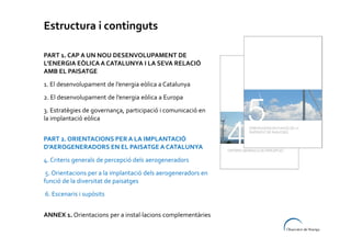 Estructura i continguts
PART 1. CAP A UN NOU DESENVOLUPAMENT DE
L’ENERGIA EÒLICA A CATALUNYA I LA SEVA RELACIÓ
AMB EL PAISATGE
1. El desenvolupament de l’energia eòlica a Catalunya
2. El desenvolupament de l’energia eòlica a Europa
3. Estratègies de governança, participació i comunicació en
la implantació eòlica
PART 2. ORIENTACIONS PER A LA IMPLANTACIÓ
D’AEROGENERADORS EN EL PAISATGE A CATALUNYA
4. Criteris generals de percepció dels aerogeneradors
5. Orientacions per a la implantació dels aerogeneradors en
funció de la diversitat de paisatges
6. Escenaris i supòsits
ANNEX 1. Orientacions per a instal·lacions complementàries

 