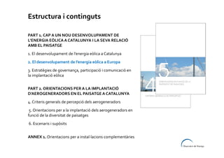Estructura i continguts
PART 1. CAP A UN NOU DESENVOLUPAMENT DE
L’ENERGIA EÒLICA A CATALUNYA I LA SEVA RELACIÓ
AMB EL PAISATGE
1. El desenvolupament de l’energia eòlica a Catalunya
2. El desenvolupament de l’energia eòlica a Europa
3. Estratègies de governança, participació i comunicació en
la implantació eòlica
PART 2. ORIENTACIONS PER A LA IMPLANTACIÓ
D’AEROGENERADORS EN EL PAISATGE A CATALUNYA
4. Criteris generals de percepció dels aerogeneradors
5. Orientacions per a la implantació dels aerogeneradors en
funció de la diversitat de paisatges
6. Escenaris i supòsits
ANNEX 1. Orientacions per a instal·lacions complementàries

 
