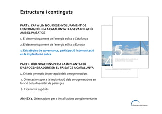 Estructura i continguts
PART 1. CAP A UN NOU DESENVOLUPAMENT DE
L’ENERGIA EÒLICA A CATALUNYA I LA SEVA RELACIÓ
AMB EL PAISATGE
1. El desenvolupament de l’energia eòlica a Catalunya
2. El desenvolupament de l’energia eòlica a Europa
3. Estratègies de governança, participació i comunicació
en la implantació eòlica
PART 2. ORIENTACIONS PER A LA IMPLANTACIÓ
D’AEROGENERADORS EN EL PAISATGE A CATALUNYA
4. Criteris generals de percepció dels aerogeneradors
5. Orientacions per a la implantació dels aerogeneradors en
funció de la diversitat de paisatges
6. Escenaris i supòsits
ANNEX 1. Orientacions per a instal·lacions complementàries

 