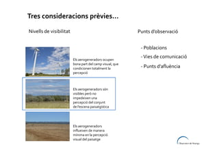 Tres consideracions prèvies...
Nivells de visibilitat

Punts d’observació
- Poblacions
Els aerogeneradors ocupen
bona part del camp visual, que
condicionen totalment la
percepció

Els aerogeneradors són
visibles però no
impedeixen una
percepció del conjunt
de l’escena paisatgística

Els aerogeneradors
influeixen de manera
mínima en la percepció
visual del paisatge

- Vies de comunicació
- Punts d’afluència

 