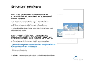 Estructura i continguts
PART 1. CAP A UN NOU DESENVOLUPAMENT DE
L’ENERGIA EÒLICA A CATALUNYA I LA SEVA RELACIÓ
AMB EL PAISATGE
1. El desenvolupament de l’energia eòlica a Catalunya
2. El desenvolupament de l’energia eòlica a Europa
3. Estratègies de governança, participació i comunicació en
la implantació eòlica
PART 2. ORIENTACIONS PER A LA IMPLANTACIÓ
D’AEROGENERADORS EN EL PAISATGE A CATALUNYA
4. Criteris generals de percepció dels aerogeneradors
5. Orientacions per a la implantació dels aerogeneradors en
funció de la diversitat de paisatges
6. Escenaris i supòsits
ANNEX 1. Orientacions per a instal·lacions complementàries

 