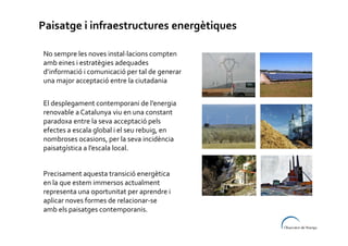 Paisatge i infraestructures energètiques
No sempre les noves instal·lacions compten
amb eines i estratègies adequades
d’informació i comunicació per tal de generar
una major acceptació entre la ciutadania
El desplegament contemporani de l’energia
renovable a Catalunya viu en una constant
paradoxa entre la seva acceptació pels
efectes a escala global i el seu rebuig, en
nombroses ocasions, per la seva incidència
paisatgística a l’escala local.
Precisament aquesta transició energètica
en la que estem immersos actualment
representa una oportunitat per aprendre i
aplicar noves formes de relacionar-se
amb els paisatges contemporanis.

 