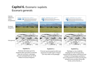 Capítol 6. Escenaris i supòsits
Escenaris generals
Codis de
referència /
criteris
d’implantació

Simulació
fotogràfica

Vista general

Supòsits X.1

Supòsits X.2

Supòsits X.3

Parteixen de la base que hi ha
projectes eòlics que estan en diverses
fases de tramitació, i plantegen
solucions paisatgístiques per tal de
millorar-ne la seva integració

Procuren que els projectes eòlics que
segueixen el model vigent s’integrin
com més millor en els paisatges

Plantegen un nou model de
desplegament de l’energia eòlica,
caracteritzat per petites instal·lacions que
s’integrin en els paisatges quotidians, i
que no requereixin la construcció de grans
infraestructures auxiliars (línies alta
tensió, camins d’accés,..)

 