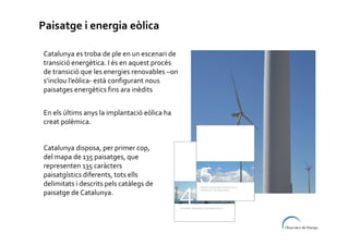 Paisatge i energia eòlica
Catalunya es troba de ple en un escenari de
transició energètica. I és en aquest procés
de transició que les energies renovables –on
s’inclou l’eòlica- està configurant nous
paisatges energètics fins ara inèdits
En els últims anys la implantació eòlica ha
creat polèmica.
Catalunya disposa, per primer cop,
del mapa de 135 paisatges, que
representen 135 caràcters
paisatgístics diferents, tots ells
delimitats i descrits pels catàlegs de
paisatge de Catalunya.

 