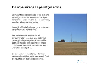 Una nova mirada als paisatges eòlics
La implantació eòlica s’ha de veure com una
estratègia per sumar valor al territori i per
apropar-nos a nous valors i a nous significats,
vinculats a la contemporaneïtat.
L’energia eòlica i el paisatge generen –o han
de generar- una nova relació.
Ben dimensionats i emplaçats, els
aerogeneradors tenen un gran potencial
per capgirar la percepció que sovint té la
població d’espais amb poc interès o llocs
on costa reconèixer-hi una coherència o
uns valors paisatgístics.
Els aerogeneradors poden aportar nous
valors estètics i identitaris, o esdevenir fins i
tot nous factors d’atracció econòmica.

 