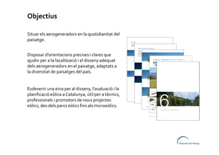 Objectius
Situar els aerogeneradors en la quotidianitat del
paisatge.
Disposar d’orientacions precises i clares que
ajudin per a la localització i el disseny adequat
dels aerogeneradors en el paisatge, adaptats a
la diversitat de paisatges del país.

Esdevenir una eina per al disseny, l’avaluació i la
planificació eòlica a Catalunya, útil per a tècnics,
professionals i promotors de nous projectes
eòlics, des dels parcs eòlics fins als microeòlics.

 