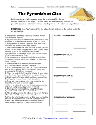 Name                                                                                 Writing Introduction Paragraphs 
CCSS W.4.2.A |© http://www.englishworksheetsland.com
The Pyramids at Giza
Paul is preparing to write an essay about the pyramids at Giza. he has 
finished his research and suspects that his paper will be rather long. He wants to 
group his ideas into sections and include a heading above each section to help guide the reader.  
DIRECTIONS: Read Paul’s notes. Write the letter of each sentence in the outline under the 
correct heading.  
 
 
 
  
 
A. The Pyramid of Khafre is actually nine feet shorter
than The Great Pyramid.
B. Egyptologists think that the Pyramid of Menkaure was
supposed to be even smaller than it turned out to be.
C. The pyramids in ancient Egyptians were built to be
tombs for the pharaohs and their queens.
D. The Pyramid of Khafre does not have interior corridors
leading to the center, you have to go down a long, deep
passage to get to the burial chamber instead.
E. The Pyramid of Menkaure is less than half the height
of the other pyramids at Giza.
F. Pyramids came in many different shapes and sizes.
G. Scientists believe it took 10 - 20 years to build The
Great Pyramid.
H. The Great Pyramid was the tallest man-made
structure in the world for over 3,800 years.
I. Most Egyptologists agree that The Great Pyramid was
built by moving large stones from a quarry, and then
dragging and lifting them into place.
J. When you look at the Pyramid of Khafre, it looks taller
than The Great Pyramid, but this is an optical illusion.
K. The Pyramid of Khafre is built on higher ground than
The Great Pyramid, which is why it looks taller.
L. There are close to about eighty pyramids that are
known to have been in ancient Egypt.
M. The pyramids at Giza are the three largest, sturdiest
and most well-preserved pyramids ever built.
N. The biggest pyramid at Giza, called “The Great
Pyramid”, was built for the pharaoh Khufu.
O. The Great Pyramid is the oldest of the Seven Wonders
of the World and the only one that is still intact.
P. While the other two pyramids at Giza were completely
encased in white limestone to make a smooth, shiny
surface, the Pyramid of Menkaure was only partially
cased and so is believed to have been unfinished.
INTRODUCTORY PARAGRAPH 
 
 
 
 
 
 
 
 
THE PYRAMID OF KHUFU 
 
 
 
 
 
 
 
 
 
THE PYRAMID OF KHAFRE 
 
 
 
 
 
 
 
 
 
THE PYRAMID OF MENKAURE 
 
 
 
 
 
 
 
 