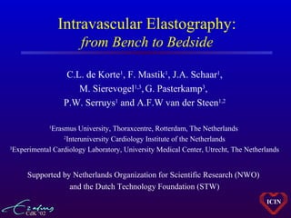 CdK ‘02
ICIN
Intravascular Elastography:
from Bench to Bedside
C.L. de Korte1
, F. Mastik1
, J.A. Schaar1
,
M. Sierevogel1,3
,G. Pasterkamp3
,
P.W. Serruys1
and A.F.W van der Steen1,2
1
Erasmus University, Thoraxcentre, Rotterdam, The Netherlands
2
Interuniversity Cardiology Institute of the Netherlands
3
Experimental Cardiology Laboratory, University Medical Center, Utrecht, The Netherlands
Supported by Netherlands Organization for Scientific Research (NWO)
and the Dutch Technology Foundation (STW)
 