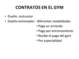 CONTRATOS EN EL GYM
• Dueño -instructor
• Dueño-entrenador : diferentes modalidades
• Paga un arriendo
• Paga por entrenamiento
• Recibe el pago del gym
• Por especialidad
 
