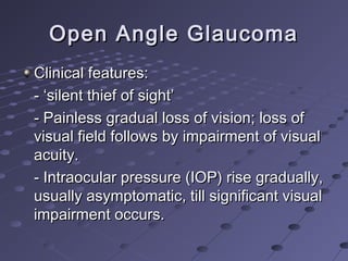 Open Angle GlaucomaOpen Angle Glaucoma
Clinical features:Clinical features:
- ‘silent thief of sight’- ‘silent thief of sight’
- Painless gradual loss of vision; loss of- Painless gradual loss of vision; loss of
visual field follows by impairment of visualvisual field follows by impairment of visual
acuity.acuity.
- Intraocular pressure (IOP) rise gradually,- Intraocular pressure (IOP) rise gradually,
usually asymptomatic, till significant visualusually asymptomatic, till significant visual
impairment occurs.impairment occurs.
 