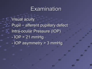 ExaminationExamination
1.1. Visual acuityVisual acuity
2.2. Pupil – afferent pupillary defectPupil – afferent pupillary defect
3.3. Intra-ocular Pressure (IOP)Intra-ocular Pressure (IOP)
- IOP > 21 mmHg- IOP > 21 mmHg
- IOP asymmetry > 3 mmHg- IOP asymmetry > 3 mmHg
 