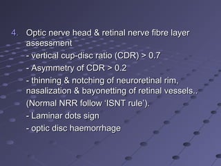 4.4. Optic nerve head & retinal nerve fibre layerOptic nerve head & retinal nerve fibre layer
assessmentassessment
- vertical cup-disc ratio (CDR) > 0.7- vertical cup-disc ratio (CDR) > 0.7
- Asymmetry of CDR > 0.2- Asymmetry of CDR > 0.2
- thinning & notching of neuroretinal rim,- thinning & notching of neuroretinal rim,
nasalization & bayonetting of retinal vessels..nasalization & bayonetting of retinal vessels..
(Normal NRR follow ‘ISNT rule’).(Normal NRR follow ‘ISNT rule’).
- Laminar dots sign- Laminar dots sign
- optic disc haemorrhage- optic disc haemorrhage
 