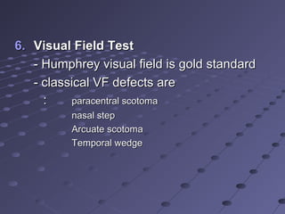 6.6. Visual Field TestVisual Field Test
- Humphrey visual field is gold standard- Humphrey visual field is gold standard
- classical VF defects are- classical VF defects are
:: paracentral scotomaparacentral scotoma
nasal stepnasal step
Arcuate scotomaArcuate scotoma
Temporal wedgeTemporal wedge
 