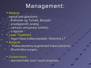 Management:Management:
MedicalMedical
topical anti-glaucomatopical anti-glaucoma
- B-blocker eg Timolol, Betoptic- B-blocker eg Timolol, Betoptic
- prostaglandin analog- prostaglandin analog
- carbonic anhydrace inhibitor- carbonic anhydrace inhibitor
-- αα agonistagonist
Laser TreatmentLaser Treatment
- Argon laser trabeculoplasty /Selective LT- Argon laser trabeculoplasty /Selective LT
SurgicalSurgical
- Trabeculectomy/augmented trabeculectomy- Trabeculectomy/augmented trabeculectomy
- Shunt/valve surgery- Shunt/valve surgery
ConservativeConservative
- asymptomatic poor visual prognosis- asymptomatic poor visual prognosis
 
