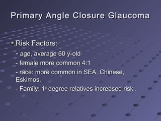 Primary Angle Closure GlaucomaPrimary Angle Closure Glaucoma
Risk Factors:Risk Factors:
-- age, average 60 y-oldage, average 60 y-old
- female more common 4:1- female more common 4:1
- race: more common in SEA, Chinese,- race: more common in SEA, Chinese,
Eskimos.Eskimos.
- Family: 1- Family: 1stst
degree relatives increased risk .degree relatives increased risk .
 