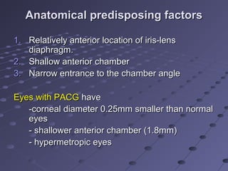 Anatomical predisposing factorsAnatomical predisposing factors
1.1. Relatively anterior location of iris-lensRelatively anterior location of iris-lens
diaphragm.diaphragm.
2.2. Shallow anterior chamberShallow anterior chamber
3.3. Narrow entrance to the chamber angleNarrow entrance to the chamber angle
Eyes with PACGEyes with PACG havehave
-corneal diameter 0.25mm smaller than normal-corneal diameter 0.25mm smaller than normal
eyeseyes
- shallower anterior chamber (1.8mm)- shallower anterior chamber (1.8mm)
- hypermetropic eyes- hypermetropic eyes
 