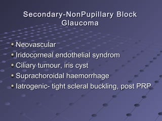 Secondary-NonPupillary BlockSecondary-NonPupillary Block
GlaucomaGlaucoma
NeovascularNeovascular
Iridocorneal endothelial syndromIridocorneal endothelial syndrom
Ciliary tumour, iris cystCiliary tumour, iris cyst
Suprachoroidal haemorrhageSuprachoroidal haemorrhage
Iatrogenic- tight scleral buckling, post PRPIatrogenic- tight scleral buckling, post PRP
 