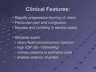Clinical Features:Clinical Features:
Rapidly progressive blurring of visionRapidly progressive blurring of vision
Periocular pain and congestionPeriocular pain and congestion
Nausea and vomiting in severe cases.Nausea and vomiting in severe cases.
Slit-lamp exam:Slit-lamp exam:
- ciliary flush/circumcornea injection- ciliary flush/circumcornea injection
- high IOP (50 -100mmHg)- high IOP (50 -100mmHg)
- cornea oedema w epithelial cysts- cornea oedema w epithelial cysts
- shallow anterior chamber.- shallow anterior chamber.
 