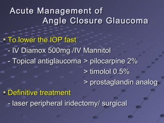 Acute Management ofAcute Management of
Angle Closure GlaucomaAngle Closure Glaucoma
To lower the IOP fastTo lower the IOP fast
- IV Diamox 500mg /IV Mannitol- IV Diamox 500mg /IV Mannitol
- Topical antiglaucoma- Topical antiglaucoma > pilocarpine 2%> pilocarpine 2%
> timolol 0.5%> timolol 0.5%
> prostaglandin analog> prostaglandin analog
Definitive treatmentDefinitive treatment
- laser peripheral iridectomy/ surgical- laser peripheral iridectomy/ surgical
 