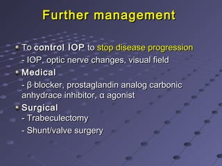 Further managementFurther management
ToTo control IOPcontrol IOP toto stop disease progressionstop disease progression
- IOP, optic nerve changes, visual field- IOP, optic nerve changes, visual field
MedicalMedical
-- ββ blocker, prostaglandin analog carbonicblocker, prostaglandin analog carbonic
anhydrace inhibitor,anhydrace inhibitor, αα agonistagonist
SurgicalSurgical
- Trabeculectomy- Trabeculectomy
- Shunt/valve surgery- Shunt/valve surgery
 