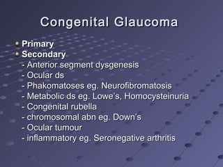 Congenital GlaucomaCongenital Glaucoma
PrimaryPrimary
SecondarySecondary
- Anterior segment dysgenesis- Anterior segment dysgenesis
- Ocular ds- Ocular ds
- Phakomatoses eg. Neurofibromatosis- Phakomatoses eg. Neurofibromatosis
- Metabolic ds eg. Lowe’s, Homocysteinuria- Metabolic ds eg. Lowe’s, Homocysteinuria
- Congenital rubella- Congenital rubella
- chromosomal abn eg. Down’s- chromosomal abn eg. Down’s
- Ocular tumour- Ocular tumour
- inflammatory eg. Seronegative arthritis- inflammatory eg. Seronegative arthritis
 