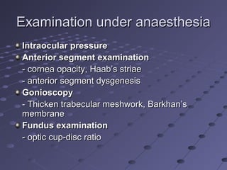 Examination under anaesthesiaExamination under anaesthesia
Intraocular pressureIntraocular pressure
Anterior segment examinationAnterior segment examination
- cornea opacity, Haab’s striae- cornea opacity, Haab’s striae
- anterior segment dysgenesis- anterior segment dysgenesis
GonioscopyGonioscopy
- Thicken trabecular meshwork, Barkhan’s- Thicken trabecular meshwork, Barkhan’s
membranemembrane
Fundus examinationFundus examination
- optic cup-disc ratio- optic cup-disc ratio
 
