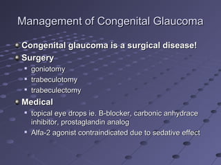 Management of Congenital GlaucomaManagement of Congenital Glaucoma
Congenital glaucoma is a surgical disease!Congenital glaucoma is a surgical disease!
SurgerySurgery

goniotomygoniotomy

trabeculotomytrabeculotomy

trabeculectomytrabeculectomy
MedicalMedical

topical eye drops ie.topical eye drops ie. ΒΒ-blocker, carbonic anhydrace-blocker, carbonic anhydrace
inhibitor, prostaglandin analoginhibitor, prostaglandin analog

Alfa-2 agonist contraindicated due to sedative effectAlfa-2 agonist contraindicated due to sedative effect
 