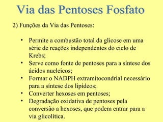 2) Funções da Via das Pentoses:
• Permite a combustão total da glicose em uma
série de reações independentes do ciclo de
Krebs;
• Serve como fonte de pentoses para a síntese dos
ácidos nucleicos;
• Formar o NADPH extramitocondrial necessário
para a síntese dos lipídeos;
• Converter hexoses em pentoses;
• Degradação oxidativa de pentoses pela
conversão a hexoses, que podem entrar para a
via glicolítica.

 