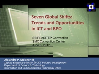 Seven Global Shifts:
                       Trends and Opportunities
                       in ICT and BPO
                        SEIPI-ASITEP Convention
                        SMX Convention Center
                        June 6, 2012



Alejandro P. Melchor III
Deputy Executive Director for ICT Industry Development
Department of Science & Technology
Information and Communications Technology Office
 