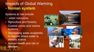 Impacts of Global Warming
- human system
Systems at risk include:
• water resources
• Agriculture and forestry
• Coastal zones and marine
systems
• Decreasing water availability
in regions where water is
already scarce
• Human health and risk of
disease
 