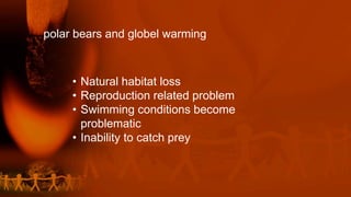 polar bears and globel warming
• Natural habitat loss
• Reproduction related problem
• Swimming conditions become
problematic
• Inability to catch prey
 