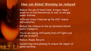 How can Global Warming be reduced?
• Reduce the use of fossil fuels. A major impact
would be to find alternatives to coal, oil and gas
power stations.
• Afforest areas, trees use up the CO2, reduce
deforestation.
• Reduce the reliance on the car (promote shared
public transport).
• Try to use energy efficiently (turn off lights and
not use as much!).
• Reduce, Reuse, Recycle.
• Careful long term planning to reduce the impact of
global warming.
 