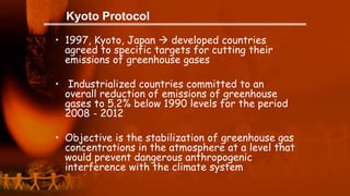 Kyoto Protocol
• 1997, Kyoto, Japan  developed countries
agreed to specific targets for cutting their
emissions of greenhouse gases
• Industrialized countries committed to an
overall reduction of emissions of greenhouse
gases to 5.2% below 1990 levels for the period
2008 - 2012
• Objective is the stabilization of greenhouse gas
concentrations in the atmosphere at a level that
would prevent dangerous anthropogenic
interference with the climate system
 