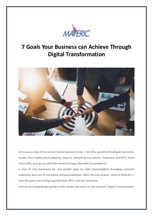 7 Goals Your Business can Achieve Through
Digital Transformation
Share
Let’s assess a few of the current techno-business trends – 5G influx, growth of intelligent cars-cities-
homes, rise in hybrid cloud adoptions, boost in ‘everything-as-a-service,’ metaverse, and NFTs. Given
these shifts, how do you think the winds of change blow after the pandemic?
A slew of new businesses (or new growth plays by older heavyweights) leveraging customer
experience born out of immediacy and personalization offers the easy answer. Come to think of it –
even Museums are turning to gamification, NFTs, and the metaverse.
But how do companies get quicker to the market and nearer to the customer? Digital Transformation.
 