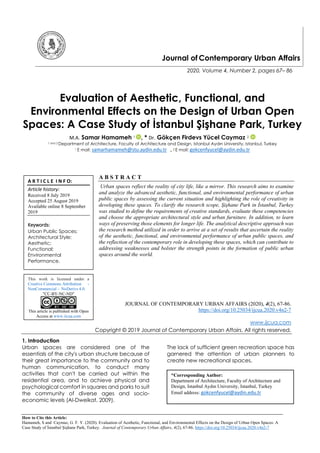 How to Cite this Article:
Hamameh, S and Caymaz, G. F. Y. (2020). Evaluation of Aesthetic, Functional, and Environmental Effects on the Design of Urban Open Spaces: A
Case Study of İstanbul Şişhane Park, Turkey. Journal of Contemporary Urban Affairs, 4(2), 67-86. https://doi.org/10.25034/ijcua.2020.v4n2-7
Journal of Contemporary Urban Affairs
2020, Volume 4, Number 2, pages 67– 86
Evaluation of Aesthetic, Functional, and
Environmental Effects on the Design of Urban Open
Spaces: A Case Study of İstanbul Şişhane Park, Turkey
M.A. Samar Hamameh 1 , * Dr. Gökçen Firdevs Yücel Caymaz 2
1 and 2 Department of Architecture, Faculty of Architecture and Design, Istanbul Aydın University, Istanbul, Turkey
1 E mail: samarhamameh@stu.aydin.edu.tr , 2 E mail: gokcenfyucel@aydin.edu.tr
A B S T R A C T
Urban spaces reflect the reality of city life, like a mirror. This research aims to examine
and analyze the advanced aesthetic, functional, and environmental performance of urban
public spaces by assessing the current situation and highlighting the role of creativity in
developing these spaces. To clarify the research scope, Şişhane Park in İstanbul, Turkey
was studied to define the requirements of creative standards, evaluate these competencies
and choose the appropriate architectural style and urban furniture. In addition, to learn
ways of preserving those elements for longer life. The analytical descriptive approach was
the research method utilized in order to arrive at a set of results that ascertain the reality
of the aesthetic, functional, and environmental performance of urban public spaces, and
the reflection of the contemporary role in developing these spaces, which can contribute to
addressing weaknesses and bolster the strength points in the formation of public urban
spaces around the world.
JOURNAL OF CONTEMPORARY URBAN AFFAIRS (2020), 4(2), 67-86.
https://doi.org/10.25034/ijcua.2020.v4n2-7
www.ijcua.com
Copyright © 2019 Journal of Contemporary Urban Affairs. All rights reserved.
1. Introduction
Urban spaces are considered one of the
essentials of the city's urban structure because of
their great importance to the community and to
human communication, to conduct many
activities that can't be carried out within the
residential area, and to achieve physical and
psychological comfort in squares and parks to suit
the community of diverse ages and socio-
economic levels (Al-Dweikat, 2009).
The lack of sufficient green recreation space has
garnered the attention of urban planners to
create new recreational spaces.
*Corresponding Author:
Department of Architecture, Faculty of Architecture and
Design, Istanbul Aydın University, Istanbul, Turkey
Email address: gokcenfyucel@aydin.edu.tr
A R T I C L E I N F O:
Article history:
Received 8 July 2019
Accepted 25 August 2019
Available online 8 September
2019
Keywords:
Urban Public Spaces;
Architectural Style;
Aesthetic;
Functional;
Environmental
Performance.
This work is licensed under a
Creative Commons Attribution -
NonCommercial - NoDerivs 4.0.
"CC-BY-NC-ND"
This article is published with Open
Access at www.ijcua.com
 
