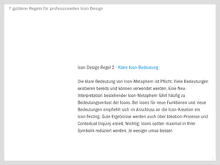 7 goldene Regeln für professionelles Icon Design




                                   Icon Design Regel 2 · Klare Icon-Bedeutung

                                   Die klare Bedeutung von Icon-Metaphern ist Pflicht. Viele Bedeutungen
                                   existieren bereits und können verwendet werden. Eine Neu-
                                   Interpretation bestehender Icon-Metaphern führt häufig zu
                                   Bedeutungsverlust der Icons. Bei Icons für neue Funktionen und neue
                                   Bedeutungen empfiehlt sich im Anschluss an die Icon-Kreation ein
                                   Icon-Testing. Gute Ergebnisse werden auch über Ideation-Prozesse und
                                   Contextual Inquiry erzielt. Wichtig: Icons sollten maximal in Ihrer
                                   Symbolik reduziert werden. Je weniger umso besser.




                                                                                                           3
 